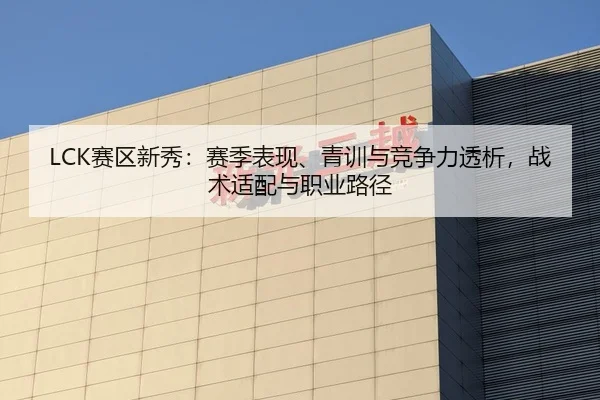 LCK赛区新秀：赛季表现、青训与竞争力透析，战术适配与职业路径